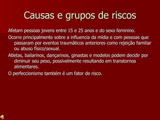 Causas e grupos de riscos Afetam pessoas jovens entre 15 e 25 anos e do sexo feminino. Ocorre principalmente sobre a influencia da mídia e com pessoas que passaram por eventos traumáticos anteriores como rejeição familiar ou abuso físico/sexual. Atletas, bailarinos, dançarinos, ginastas e modelos podem decidir por diminuir seu peso, possivelmente resultando em transtornos alimentares. O perfeccionismo também é um fator de risco. 