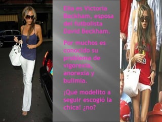 Ella es Victoria
Beckham, esposa
del futbolista
David Beckham.
Por muchos es
conocido su
problema de
vigorexia,
anorexia y
bulimia.
¡Qué modelito a
seguir escogió la
chica! ¿no?
                    25
 