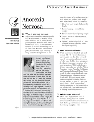 Frequently Asked Questions




                              Anorexia
                                                                                 more in control of life and to ease ten-
                                                                                 sion, anger, and anxiety. Most people
                                                                                 with anorexia are female. An anorexic:


                              Nervosa
                                                                             	   •	 Has a low body weight for her or his
                                                                                    height
                                                                             	   •	 Resists keeping a normal body
                                                                                    weight
                              Q:	 What is anorexia nervosa?                  	   •	 Has an intense fear of gaining weight
                              A:	 A person with anorexia nervosa (an-uh-     	   •	 Thinks she or he is fat even when
http://www.womenshealth.gov       RECK-see-uh nur-VOH-suh), often                   very thin
         1-800-994-9662           called anorexia, has an intense fear of
                                                                             	   •	 Misses 3 menstrual periods in a row
                                  gaining weight. Someone with anorexia
  TDD: 1-888-220-5446                                                               (for girls/women who have started
                                  thinks about food a lot and limits the
                                                                                    having their periods)
                                  food she or he eats, even though she or
                                  he is too thin. Anorexia is more than
                                  just a problem with food. It's a way of    Q:	 Who becomes anorexic?
                                  using food or starving oneself to feel     A:	 While anorexia mostly affects girls and
                                                                                 women (85 - 95 percent of anorexics
                                                                                 are female), it can also affect boys and
                                                  It was 6 months ago
                                                                                 men. It was once thought that women
                                                  when I realized my
                                                                                 of color were shielded from eating disor-
                                                  daughter, Jen, had an
                                                                                 ders by their cultures, which tend to be
                                                  eating disorder. Jen has
                                                                                 more accepting of different body sizes.
                                                  always been a picky
                                                                                 It is not known for sure whether African
                                                  eater. But I started to
                                                                                 American, Latina, Asian/Pacific Islander,
                                                  see that she moved
                                                                                 and American Indian and Alaska Native
                                                  food around her plate.
                                                                                 people develop eating disorders because
                               And she never ate very much. She exer-
                                                                                 American culture values thin people.
                               cised all the time — even when she was
                                                                                 People with different cultural back-
                               sick. And she was sick a lot. She became
                                                                                 grounds may develop eating disorders
                               very skinny and pale. Her hair thinned.
                                                                                 because it’s hard to adapt to a new cul-
                               Jen became moody and seemed sad — I
                                                                                 ture (a theory called “culture clash”).
                               thought that's what teens act like. But
                                                                                 The stress of trying to live in two differ-
                               once I put the signs together, I talked to
                                                                                 ent cultures may cause some minorities
                               Jen about anorexia. She denied she had
                                                                                 to develop their eating disorders.
                               a problem. But I knew she needed help. I
                               took her to our doctor, and she asked me
                               to put Jen in the hospital. Jen’s treatment   Q:	 What causes anorexia?
                               helped her return to a normal weight. It's    A:	 There is no single known cause of
                               been a tough road since then for all of           anorexia. Eating disorders are real,
                               us, but Jen is back home now. She is still        treatable medical illnesses with causes in
                               seeing her doctors, and may need help for         both the body and the mind. Some of
                               some time. But she’s doing much better.           these things may play a part:
                   page 




                                       U.S. Department of Health and Human Services, Office on Women’s Health
 