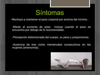 Síntomas 
-Rechazo a mantener el peso corporal por encima del mínimo . 
-Miedo al aumento de peso incluso cuando el peso se 
encuentra por debajo de lo recomendable. 
-Percepción distorsionada del cuerpo, su peso y proporciones. 
-Ausencia de tres ciclos menstruales consecutivos en las 
mujeres (amenorrea). 
 