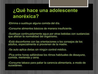 ¿Qué hace una adolescente 
anoréxica? 
-Elimina o sustituye alguna comida del día. 
-Consume alimentos básicos de manera insuficiente. 
-Sustituye continuadamente agua por otras bebidas con sustancias 
que alteran la normalidad del organismo. 
-Está disconforme con las orientaciones o los consejos de los 
adultos, especialmente si provienen de la madre. 
-Se auto aplica dietas sin ningún control médico. 
-Pica entre horas saltándose los ritmos habituales de desayuno, 
comida, merienda y cena. 
-Consume tabaco para paliar la carencia alimentaria, a modo de 
sucedáneo. 
 