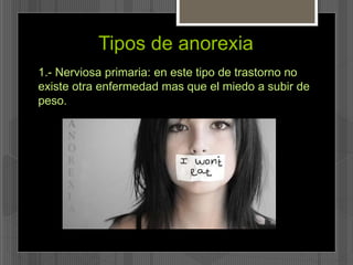 Tipos de anorexia 
1.- Nerviosa primaria: en este tipo de trastorno no 
existe otra enfermedad mas que el miedo a subir de 
peso. 
 