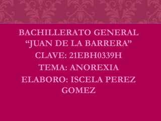 BACHILLERATO GENERAL
“JUAN DE LA BARRERA”
CLAVE: 21EBH0339H
TEMA: ANOREXIA
ELABORO: ISCELA PEREZ
GOMEZ
 