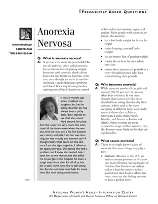 F R E Q U E N T LY A S K E D Q U E S T I O N S 


womenshealth.gov
1-800-994-9662

Anorexia
Nervosa


of life and to ease tension, anger, and
anxiety. Most people with anorexia are
female. An anorexic:
●	

has a low body weight for her or his
height

●	

resists keeping a normal body
weight

●

has an intense fear of gaining weight

●

thinks she or he is fat even when
very thin

●

misses three (menstrual) periods in a
row—for girls/women who have
started having their periods

TDD: 1-888-220-5446

Q:	 What is anorexia nervosa?
A:	 A person with anorexia (a-neh-RECKsee-ah) nervosa, often called anorexia,
has an intense fear of gaining weight.
Someone with anorexia thinks about
food a lot and limits the food she or he
eats, even though she or he is too thin.
Anorexia is more than just a problem
with food. It’s a way of using food or
starving oneself to feel more in control
It was 6 months ago
when I realized my
daughter, Jen, had an
eating disorder. Jen has
always been a picky
eater. But I started to
see that she moved
food around her plate.
And she never ate very much. She exercised all the time—even when she was
sick. And she was sick a lot. She became
very skinny and pale. Her hair was thinning. Jen was moody and seemed sad—I
thought that’s what teens act like. But
once I put the signs together, I talked to
Jen about anorexia. She denied she had a
problem, but I knew she needed help. I
took her to our doctor, and she asked
me to put Jen in the hospital. It’s been a
tough road since then for all of us, but
Jen is back home now. She is still seeing
her doctors and may need help for some
time. But she’s doing much better.
page 1

Q:	 Who becomes anorexic?
A:	 While anorexia mostly affects girls and
women (90–95 percent), it can also
affect boys and men. It was once
thought that women of color were
shielded from eating disorders by their
cultures, which tend to be more
accepting of different body sizes. Sadly,
research shows that as African
American, Latina, Asian/Pacific
Islander, and American Indian and
Alaska Native women are more
exposed to images of thin women, they
also become more likely to develop eating disorders.

Q:	 What causes anorexia?
A:	 There is no single known cause of
anorexia. But some things may play a
part:
●	

Culture. Women in the U.S. are
under constant pressure to fit a certain ideal of beauty. Seeing images of
f lawless, thin females everywhere
makes it hard for women to feel
good about their bodies. More and
more, men are also feeling pressure
to have a perfect body.

N A T I O N A L W O M E N ’ S H E A L T H I N F O R M AT I O N C E N T E R
U.S. Department of Health and Human Services, Office on Women’s Health

 