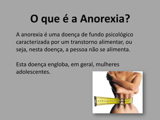 O que é a Anorexia?
A anorexia é uma doença de fundo psicológico
caracterizada por um transtorno alimentar, ou
seja, nesta doença, a pessoa não se alimenta.
Esta doença engloba, em geral, mulheres
adolescentes.
 