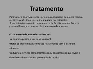 Tratamento
Para tratar a anorexia é necessário uma abordagem de equipa médica:
médicos, profissionais de saúde mental e nutricionistas.
A participação e o apoio dos membros da família também faz uma
grande diferença no sucesso do tratamento da anorexia.
O tratamento da anorexia consiste em:
•restaurar a pessoa a um peso saudável;
•tratar os problemas psicológicos relacionados com o distúrbio
alimentar
•reduzir ou eliminar comportamentos ou pensamentos que levam a
distúrbios alimentares e a prevenção de recaída.
 