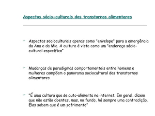 Aspectos socioculturais apenas como "envelope" para a emergência da Ana e da Mia. A cultura é vista como um "endereço sócio-cultural específico“ Mudanças de paradigmas comportamentais entre homens e mulheres compõem o panorama sociocultural dos transtornos alimentares "É uma cultura que se auto-alimenta na internet. Em geral, dizem que não estão doentes, mas, no fundo, há sempre uma contradição. Elas sabem que é um sofrimento” Aspectos sócio-culturais dos transtornos alimentares 