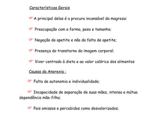 Características Gerais A principal delas é a procura incansável da magreza: Preocupação com a forma, peso e tamanho; Negação do apetite e não da falta de apetite; Presença do transtorno da imagem corporal;  Viver centrado à dieta e ao valor calórico dos alimentos Causas da Anorexia : Falta de autonomia e individualidade; Incapacidade de separação de suas mães, intensa e mútua dependência mãe-filha;  Pais omissos e percebidos como desvalorizados; 