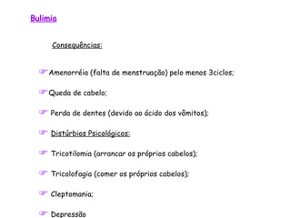 Bulimia Consequências: Amenorréia (falta de menstruação) pelo menos 3ciclos;  Queda de cabelo; Perda de dentes (devido ao ácido dos vômitos);  Distúrbios Psicológicos:   Tricotilomia (arrancar os próprios cabelos ); Tricolofagia (comer os próprios cabelos ); Cleptomania;   Depressão 