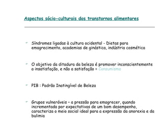 Aspectos sócio-culturais dos transtornos alimentares Síndromes ligadas à cultura ocidental - Dietas para emagrecimento, academias de ginástica, indústria cosmética O objetivo da ditadura da beleza é promover inconscientemente a insatisfação, e não a satisfação =  Consumismo PIB : Padrão Inatingível de Beleza Grupos vulneráveis – a pressão para emagrecer, quando incrementada por expectativas de um bom desempenho, caracteriza o meio social ideal para a expressão da anorexia e da bulimia 