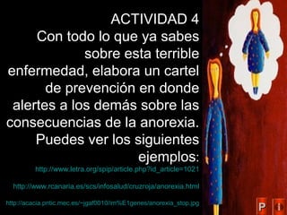48
ACTIVIDAD 4
Con todo lo que ya sabes
sobre esta terrible
enfermedad, elabora un cartel
de prevención en donde
alertes a los demás sobre las
consecuencias de la anorexia.
Puedes ver los siguientes
ejemplos:
http://www.letra.org/spip/article.php?id_article=1021
http://www.rcanaria.es/scs/infosalud/cruzroja/anorexia.html
http://acacia.pntic.mec.es/~jgaf0010/im%E1genes/anorexia_stop.jpg
PP
 