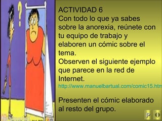 50
ACTIVIDAD 6
Con todo lo que ya sabes
sobre la anorexia, reúnete con
tu equipo de trabajo y
elaboren un cómic sobre el
tema.
Observen el siguiente ejemplo
que parece en la red de
Internet.
http://www.manuelbartual.com/comic15.htm
Presenten el cómic elaborado
al resto del grupo.
PP
 
