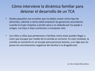 Cómo interviene la dinámica familiar para
        detonar el desarrollo de un TCA
• Desde pequeños nos enseñan que no debes comer cierto tipo de
  alimentos, además a cierta edad empiezan las ganancias secundarias
  cuando la mujer empieza a perder peso y es alabada por los papás o
  amigos. Los hijos e hijas comienzan a manipular esto.

• Los niños y niñas que pertenecen a familias como estas pueden llegar a
  creer que escapar por medio de la comida es correcto. En este contexto, la
  comida se convierte en un escape para personas buenas, y en algo que no
  posee las connotaciones negativas del alcohol o la drogadicción.




                                                        Lic. Nut. Guisela Mena Mora
 