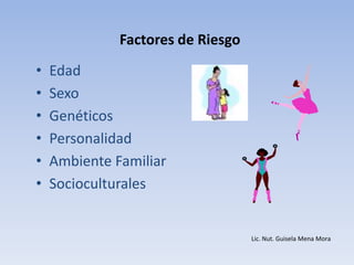 Factores de Riesgo
•   Edad
•   Sexo
•   Genéticos
•   Personalidad
•   Ambiente Familiar
•   Socioculturales


                                   Lic. Nut. Guisela Mena Mora
 