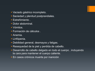  Vaciado gástrico incompleto. 
 Saciedad y plenitud postprandiales. 
 Estreñimiento . 
 Dolor abdominal. 
 Vómitos. 
 Formación de cálculos . 
 Anemia. 
 Linfópenia. 
 Debilidad general, desmayos y fatigas. 
 Resequedad de la piel y perdida de cabello. 
 Desarrollo de cabello delgado en todo el cuerpo , incluyendo 
la cara para mantener el cuerpo caliente. 
 En casos crónicos muerte por inanición 
 