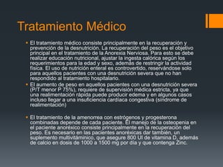 Tratamiento Médico 
 El tratamiento médico consiste principalmente en la recuperación y 
prevención de la desnutrición. La recuperación del peso es el objetivo 
principal en el tratamiento de la Anorexia Nerviosa. Para esto se debe 
realizar educación nutricional, ajustar la ingesta calórica según los 
requerimientos para la edad y sexo, además de restringir la actividad 
física. El uso de nutrición enteral es controvertido, reservándose solo 
para aquellos pacientes con una desnutrición severa que no han 
respondido al tratamiento hospitalario. 
 El aumento de peso en aquellos pacientes con una desnutrición severa 
(P/T menor P 75%), requiere de supervisión médica estricta, ya que 
una realimentación rápida puede producir edema y en algunos casos 
incluso llegar a una insuficiencia cardíaca congestiva (síndrome de 
realimentación) 
 El tratamiento de la amenorrea con estrógenos y progesterona 
combinadas depende de cada paciente. El manejo de la osteopenia en 
el paciente anoréxico consiste principalmente en la recuperación del 
peso. Es necesario en las pacientes anoréxicas dar también, un 
suplemento multivitáminico, que asegure 800 UI de vitamina D, además 
de calcio en dosis de 1000 a 1500 mg por día y que contenga Zinc. 
 