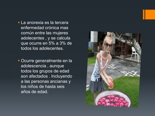  La anorexia es la tercera 
enfermedad crónica mas 
común entre las mujeres 
adolecentes , y se calcula 
que ocurre en 5% a 3% de 
todos los adolecentes. 
 Ocurre generalmente en la 
adolescencia , aunque 
todos los grupos de edad 
son afectados . Incluyendo 
a las personas ancianas y 
los niños de hasta seis 
años de edad. 
 