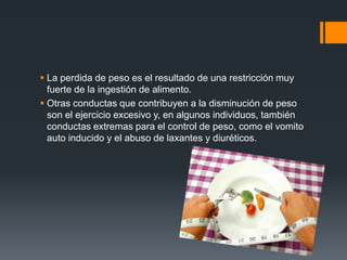 La perdida de peso es el resultado de una restricción muy 
fuerte de la ingestión de alimento. 
 Otras conductas que contribuyen a la disminución de peso 
son el ejercicio excesivo y, en algunos individuos, también 
conductas extremas para el control de peso, como el vomito 
auto inducido y el abuso de laxantes y diuréticos. 
 