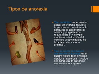 Tipos de anorexia 
 Tipo restrictivo: en el cuadro 
actual de anorexia nerviosa 
la persona no ha caído en la 
conducta de atiborrarse de 
comida y purgarse con 
regularidad( por ejemplo, 
mediante la inducción del 
vomito o el uso indebido de 
laxantes , diuréticos o 
enemas). 
 Tipo comedor compulsivo 
que recurre a la purga: en el 
cuadro actual de la anorexia 
nerviosa la persona ha caído 
a la conducta de saturarse 
con comida o purgarse 
 