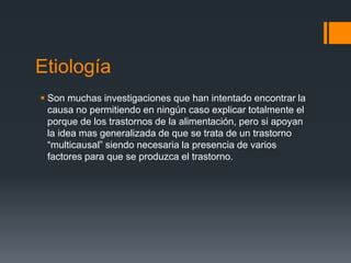 Etiología 
 Son muchas investigaciones que han intentado encontrar la 
causa no permitiendo en ningún caso explicar totalmente el 
porque de los trastornos de la alimentación, pero si apoyan 
la idea mas generalizada de que se trata de un trastorno 
“multicausal” siendo necesaria la presencia de varios 
factores para que se produzca el trastorno. 
 