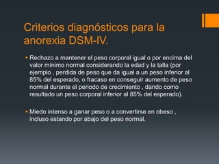 Criterios diagnósticos para la 
anorexia DSM-lV. 
 Rechazo a mantener el peso corporal igual o por encima del 
valor mínimo normal considerando la edad y la talla (por 
ejemplo , perdida de peso que da igual a un peso inferior al 
85% del esperado, o fracaso en conseguir aumento de peso 
normal durante el periodo de crecimiento , dando como 
resultado un peso corporal inferior al 85% del esperado). 
 Miedo intenso a ganar peso o a convertirse en obeso , 
incluso estando por abajo del peso normal. 
 
