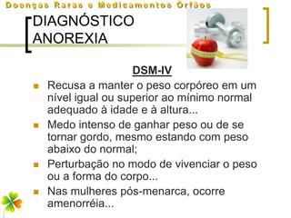 DIAGNÓSTICO
ANOREXIA

                     DSM-IV
   Recusa a manter o peso corpóreo em um
    nível igual ou superior ao mínimo normal
    adequado à idade e à altura...
   Medo intenso de ganhar peso ou de se
    tornar gordo, mesmo estando com peso
    abaixo do normal;
   Perturbação no modo de vivenciar o peso
    ou a forma do corpo...
   Nas mulheres pós-menarca, ocorre
    amenorréia...
 
