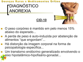 DIAGNÓSTICO
      ANOREXIA

                        CID-10

   O peso corpóreo é mantido em pelo menos 15%
    abaixo do esperado...
   A perda de peso é auto-induzida por abstenção de
    alimentos “que engordam”...
   Há distorção da imagem corporal na forma de
    psicopatologia específica...
   Um transtorno endócrino generalizado envolvendo o
    eixo hipotalâmico-hipofisário-gonadal...
 