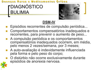 DIAGNÓSTICO
    BULIMIA

                        DSM-IV
   Episódios recorrentes de compulsão periódica...
   Comportamentos compensatórios inadequados e
    recorrentes, para prevenir o aumento de peso...
   A compulsão periódica e os comportamentos
    compensatórios inadequados ocorrem, em média,
    pelo menos 2 vezes/semana, por 3 meses;
   A auto-avaliação é indevidamente influenciada
    pela forma e pelo peso do corpo;
   O distúrbio não ocorre exclusivamente durante
    episódios de anorexia nervosa.
 