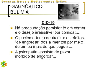 DIAGNÓSTICO
BULIMIA

                   CID-10
   Há preocupação persistente em comer
    e o desejo irresistível por comida;...
   O paciente tenta neutralizar os efeitos
    “de engordar” dos alimentos por meio
    de um ou mais do que segue:...
   A psicopatia consiste de pavor
    mórbido de engordar...
 