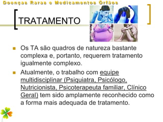 TRATAMENTO

   Os TA são quadros de natureza bastante
    complexa e, portanto, requerem tratamento
    igualmente complexo.
   Atualmente, o trabalho com equipe
    multidisciplinar (Psiquiatra, Psicólogo,
    Nutricionista, Psicoterapeuta familiar, Clínico
    Geral) tem sido amplamente reconhecido como
    a forma mais adequada de tratamento.
 