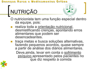 NUTRIÇÃO
O nutricionista tem uma função especial dentro
  da equipe, pois:
 realiza toda a orientação nutricional,
  desmistificando crenças, apontando erros
  alimentares que podem ser
  desencadeantes.
 traça metas e busca soluções alternativas,
  fazendo pequenos acordos, quase sempre
  a partir de análise dos diários alimentares.
   Deve,ainda, levar em conta o sofrimento
    psíquico apresentado pelos pacientes no
             que diz respeito à comida
 