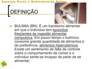DEFINIÇÃO

   BULIMIA (BN): É um transtorno alimentar
    em que o indivíduo tem episódios
    freqüentes de ingestão alimentar
    compulsiva. Em pouco tempo o bulímico
    consome grande quantidade de alimentos e
    de preferência, alimentos hipercalóricos.
    Existe um sentimento de falta de controle
    sobre o comportamento de comer e o
    indivíduo sente-se incapaz de parar de se
    alimentar.
 