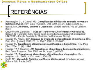 REFERÊNCIAS
   Assumpção, CL & Cabral, MD. Complicações clínicas da anorexia nervosa e
    bulimia nervosa. Rev. Bras. Psiquiatr., Dez 2002, vol.24, suppl.3, p.29-33.
   Busse, S.R. Anorexia, Bulimia e Obesidade. Editora Manole. Rio de Janeiro.
    2004.
   Claudino AM, Zanella MT. Guia de Transtornos Alimentares e Obesidade.
    Barueri, SP: Manole; 2005. (Série guias de medicina ambulatorial e hospitalar
    UNIFESP – Escola Paulista de Medicina./ editor Nestor Schor).
   Cordas TA. Neves, JEP. Escalas de avaliação de transtornos alimentares. Rev.
    Psiq. Clin.. [online]. 1999. 26 (1). 154-7. ISSN 0101-6083
   Cordas TA. Transtornos alimentares: classificação e diagnóstico. Rev. Psiq.
    Clin.. 2004. 31 (4). 154-7.
   Cordás, TA & Claudino, AM Transtornos alimentares: fundamentos históricos.
    Rev. Bras. Psiquiatr., Dez 2002, vol.24, suppl.3, p.03-06.
   Cordás, TA. Transtornos alimentares: classificação e diagnóstico. Rev.
    psiquiatr. clín., 2004, vol.31, no.4, p.154-157.
   Creff, AF. Manual de Dietética na Clínica Médica Atual. 5ª edição. Andrei
    Editora. São Paulo. 2005
 