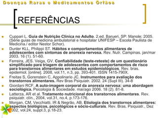 REFERÊNCIAS
   Cuppari L. Guia de Nutrição Clínica no Adulto. 2.ed. Barueri, SP: Manole; 2005.
    (Série guias de medicina ambulatorial e hospitalar UNIFESP – Escola Paulista de
    Medicina./ editor Nestor Schor).
   Dunler KLL, Philippi ST. Hábitos e comportamentos alimentares de
    adolescentes com sintomas de anorexia nervosa. Rev. Nutr. Campinas. jan/mar
    2003. 16 (1). 51-60.
   Ferreira, JES. Veiga, GV. Confiabilidade (teste-reteste) de um questionário
    simplificado para triagem de adolescentes com comportamentos de risco
    para transtornos alimentares em estudos epidemiológicos. Rev. bras.
    epidemiol. [online]. 2008, vol.11, n.3, pp. 393-401. ISSN 1415-790X.
   Freitas S, Gorenstein C, Appolinario JC. Instrumentos para avaliação dos
    transtornos alimentares. Rev Bras Psiquiatr. 2002. 24 (Supl III). 34-8
   Giordani RCF. A auto-imagem corporal da anorexia nervosa: uma abordagem
    sociológica. Psicologia & Sociedade. mai/ago 2006. 18 (2). 81-8.
   Latterza, AR et al. Tratamento nutricional dos transtornos alimentares. Rev.
    psiquiatr. clín., 2004, vol.31, no.4, p.173-176.
   Morgan, CM, Vecchiatti, IR & Negrão, AB. Etiologia dos transtornos alimentares:
    aspectos biológicos, psicológicos e sócio-culturais. Rev. Bras. Psiquiatr., Dez
    2002, vol.24, suppl.3, p.18-23.
 