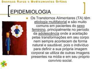 EPIDEMIOLOGIA
        Os Transtornos Alimentares (TA) têm
            etiologia multifatorial e são muito
             comuns em pacientes do sexo
         feminino, principalmente no período
           da adolescência onde a aceitação
         pelas transformações em seu corpo
           nem sempre acontecem de forma
          natural e saudável, pois o indivíduo
           para definir a sua própria imagem
         corporal se utiliza de outras imagens
         presentes na mídia e em seu próprio
                      convívio social.
 