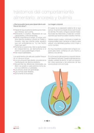 Anorexia y bulimia

26/10/07

12:22

Página 10

trastornos del comportamiento
alimentario: anorexia y bulimia
¿Qué se puede hacer para desarrollar la estima en los otros?:
• Haciendo que la persona sienta que la miran,
que interesa, que cuenta.
• Enfocando lo positivo. Reparando en sus
capacidades y reforzándoselas.
• Dando importancia al elogio. El elogio solo
tiene efectos positivos cuando es creíble y
honesto. Hay que intentar evitar aquellos
que son ambivalentes ej. "Lo has hecho
mejor que ayer".
• Fomentar la autonomía. Dar la oportunidad
de independencia, de demostrarse a si
mismo lo que puede llegar a hacer.
• Dar responsabilidades.
Los sentimientos de valía solo podrán florecer
en un clima en el que:
• La comunicación sea abierta, se potencie la
manifestación de afectos positivos,
• Se permitan las diferencias individuales, es
decir, se acepte a cada persona como es,
con sus defectos y cualidades,
• Los errores sirvan de aprendizaje,
• Las normas sean flexibles,
• Se fomente la sinceridad.

La imagen corporal
El cuerpo es la expresión externa de lo que
somos. Es la forma a través de la cual nos ven
los demás. Por tanto, la figura corporal mediatiza todas las relaciones y todas las consideraciones que hacemos sobre nosotros mismos.
Valorar nuestro cuerpo, conocerlo y cuidarlo es
imprescindible para mantener la salud y para
adquirir una identidad positiva como mujer o
como hombre.
Es muy importante aceptar bien la figura corporal para tener confianza en uno mismo y
abrirse a los demás.
En la formación del esquema corporal intervienen diversos factores: nuestros pensamientos,
ideales, estado de ánimo, lo que nos transmiten otras personas y las presiones de tipo
sociocultural como la moda.

• 10 •

guía de consulta

 