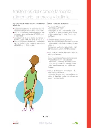 Anorexia y bulimia

26/10/07

12:22

Página 11

trastornos del comportamiento
alimentario: anorexia y bulimia
Asociaciones de Ayuda Mutua sobre Anorexia
y Bulimia
• Asociación en defensa de la atención a la anorexia nerviosa (ADANER): tfno: 915770261
• Asociación contra la anorexia y bulimia nervisosa en el apoyo familiar (ACABAF): tfno:
916051728
• Asociación de mujeres contra la anorexia y
bulimia Getafe (AMCAB): tfno: 916837070
• Asociación para la prevención y tratamiento
de los trastornos de conducta alimentaria
ANTARES: tfno: 916141068

Enlaces y recursos de Internet
• Asociación “Protégeles”
www.protegeles.com/
Esta página es una Línea de Denuncia
para proteger a los menores, avalada por
el Defensor del Menor de la Comunidad
de Madrid
• Ministerio de Educación y Ciencia.
www.mec.es/cide/espanol/publicaciones/inn
ovacion/colaboraciones/inn1999ns/inn1999n
s00a.pdf
Esta página contiene una guía sobre nutrición saludable, útil en el ámbito escolar.
• Instituto de la Juventud. Ministerio de Trabajo
y Asuntos Sociales.
www.injuve.mtas.es/injuve/contenidos.do
wnloadatt.action?id=1383352662
Direcciones y teléfonos de interés de las
Unidades de Trastornos de Alimentación y
de las Asociaciones de ayuda Mutua en
España.
• Instituto de Trastornos Alimentarios. ITA.
www.itacat.com/home1/
En ésta página puede encontrar información
relevante sobre los trastornos de la alimentación y su tratamiento.

• 11 •

salud escolar

 