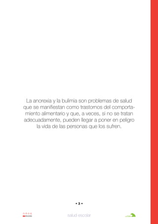 Anorexia y bulimia

26/10/07

12:22

Página 3

La anorexia y la bulimia son problemas de salud
que se manifiestan como trastornos del comportamiento alimentario y que, a veces, si no se tratan
adecuadamente, pueden llegar a poner en peligro
la vida de las personas que los sufren.

•3•

salud escolar

 