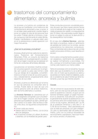Anorexia y bulimia

26/10/07

12:22

Página 4

trastornos del comportamiento
alimentario: anorexia y bulimia
La anorexia y la bulimia son problemas de
salud que se manifiestan como trastornos del
comportamiento alimentario y que, a veces, si
no se tratan adecuadamente, pueden llegar a
poner en peligro la vida de las personas que
los sufren. Pueden afectar a hombres y mujeres, aunque es más frecuente en estas últimas.
Pueden manifestarse a cualquier edad, pero
es en la adolescencia cuando aparecen con
mayor frecuencia.
¿Qué son la anorexia y la bulimia?
Anorexia y Bulimia forman parte de los denominados Trastornos del Comportamiento
Alimentario (TCA), un conjunto de trastornos
relacionados con la autopercepción y la distorsión de la imagen corporal que se expresan en
forma de conductas alimentarias alteradas.
Las personas con anorexia o bulimia comparten una preocupación excesiva por no engordar, aún cuando su peso sea normal o esté
muy por debajo de lo saludable, conviertiéndose la comida en el eje de sus preocupaciones y desatendiendo progresivamente otros
aspectos de sus vidas.
Anorexia y bulimia se diferencian por la forma
en que las personas se comportan ante la
comida. Puede darse el caso de que una
misma persona sufre de ambos trastornos,
bien de forma alternativa o sucesiva.
La Anorexia Nerviosa se caracteriza por un
miedo exagerado a engordar y por una distorsión de la imagen corporal, que hace que las
personas que la padecen se vean y sientan gordas cuando no lo están. Esto les lleva a realizar, entre otros, los siguientes comportamientos:
• comen cada vez menos
• realizan ejercicio físico intenso, con la única
idea de adelgazar
• en ocasiones vomitan y/o utilizan diuréticos
o laxantes con la finalidad de perder peso

Estas conductas provocan una pérdida excesiva de peso que tiene repercusiones físicas
como la retirada de la regla en las mujeres, la
caída progresiva de cabello o la sequedad de
piel. En fases más avanzadas pueden llegar a
poner en peligro la vida por la desnutrición y
los desequilibrios hormonales.
En el caso de la Bulimia Nerviosa , además
del miedo a la gordura, existe un sentimiento
de pérdida de control con la comida, siendo
característicos los atracones compulsivos.
Para contrarrestar estos atracones de comida
suelen provocarse vómitos y usan laxantes en
exceso.
Como estos comportamientos pueden provocar vergüenza y sentimiento de culpabilidad,
se realizan normalmente a escondidas. Por
ello, y porque en la bulimia el peso puede ser
normal, este trastorno es menos visible.
Tanto en la anorexia como en la bulimia, hay que
tener claro que el problema no es la alimentación, sino el modo que la persona se valora y
se percibe a sí misma. Estamos hablando, pues,
de un problema de salud mental que tiene tratamiento y que hay que intentar prevenir.
Causas
No se conoce la causa exacta de este trastorno, pero se cree que las actitudes sociales
sobre la apariencia corporal, al igual que los
factores familiares juegan un papel importante en su desarrollo. Esta afección se presenta generalmente durante la adolescencia o en
los primeros años de la edad adulta y es más
común en las mujeres, afectando del 1 al 2%
de la población femenina y sólo del 0.1 al
0.2% de los hombres. Otra característica es
que se trata de personas con gran inteligencia, pero su desmedido afán de perfeccionamiento, junto con la continua necesidad de
reconocimiento y aprobación, hace que manejen mal los errores o frustaciones.

•4•

guía de consulta

 
