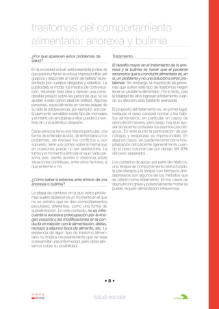 Anorexia y bulimia

26/10/07

12:22

Página 5

trastornos del comportamiento
alimentario: anorexia y bulimia
¿Por qué aparecen estos problemas de
salud?

Tratamiento

En la sociedad actual, está extendida la idea de
que para triunfar en la vida es imprescindible ser
guapo/a y responder al "canon de belleza" representado por cuerpos delgados y esbeltos. La
publicidad, la moda, los medios de comunicación, refuerzan esta idea y ejercen una considerable presión sobre las personas que no se
ajustan a este canon ideal de belleza. Algunas
personas, especialmente en ciertas etapas de
su vida (la adolescencia, por ejemplo), son particularmente sensibles a este tipo de mensajes
y el intento de amoldarse a ellos puede convertirse en una auténtica obsesión.
Cada persona tiene una historia particular, una
forma de entender la vida, de enfrentarse a los
problemas, de resolver los conflictos y, por
supuesto, tiene una opinión sobre sí misma que
en ocasiones puede no ser satisfactoria. La
forma y el momento particular en que cada persona vive, siente asimila o interioriza estas
situaciones contribuye, entre otros factores, a
que enferme o no.
¿Cómo saber si estamos ante el inicio de una
anorexia o bulimia?

El desafío mayor en el tratamiento de la anorexia y la bulimia es hacer que el paciente
reconozca que su conducta alimentaria es, en
sí, un problema y no una solución a otros problemas. Sin embargo, la mayoría de las personas que sufren este tipo de trastornos niegan
tener un problema alimentario. Por lo tanto, casi
la totalidad de ellos ingresan al tratamiento cuando su afección está bastante avanzada.
El propósito del tratamiento es, en primer lugar,
restaurar el peso corporal normal y los hábitos alimentarios, en particular en casos de
desnutrición severa, pero luego hay que ayudar al paciente a resolver los asuntos psicológicos. En este punto la participación de psicólogos y terapeutas es imprescindible. En
algunos casos, se puede recomendar la hospitalización del paciente (generalmente cuando el peso corporal cae por debajo del 30%
del peso esperado).
Los cuidados de apoyo por parte de médicos,
una terapia de comportamiento estructurado,
la psicoterapia y la terapia con fármacos antidepresivos son algunos de los métodos que
se utilizan como tratamiento. En los casos de
desnutrición grave y potencialmente mortal se
puede requerir alimentación intravenosa.

La etapa de cambios en la que estos problemas suelen aparecer es un momento en el que
no es extraño que se den comportamientos
peculiares, diferentes, como una forma de
autoafirmación. En este contexto, no es infrecuente la excesiva preocupación por la imagen corporal o las modificaciones en la conducta en relación con la alimentación: dietas,
rechazo a algunos tipos de alimento, etc. La
existencia de algún tipo de trastorno alimentario no implica necesariamente que se vaya
a desarrollar una enfermedad, pero debe alertarnos sobre su posibilidad.

•5•

salud escolar

 