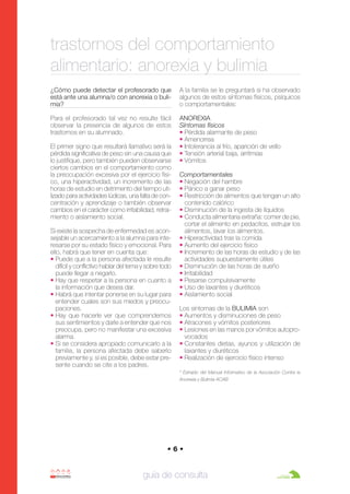Anorexia y bulimia

26/10/07

12:22

Página 6

trastornos del comportamiento
alimentario: anorexia y bulimia
¿Cómo puede detectar el profesorado que
está ante una alumna/o con anorexia o bulimia?

A la familia se le preguntará si ha observado
algunos de estos síntomas físicos, psíquicos
o comportamentales:

Para el profesorado tal vez no resulte fácil
observar la presencia de algunos de estos
trastornos en su alumnado.

ANOREXIA
Síntomas físicos
• Pérdida alarmante de peso
• Amenorrea
• Intolerancia al frío, aparición de vello
• Tensión arterial baja, arritmias
• Vómitos

El primer signo que resultará llamativo será la
pérdida significativa de peso sin una causa que
lo justifique, pero también pueden observarse
ciertos cambios en el comportamiento como
la preocupación excesiva por el ejercicio físico, una hiperactividad, un incremento de las
horas de estudio en detrimento del tiempo utilizado para actividades lúdicas, una falta de concentración y aprendizaje o también observar
cambios en el carácter como irritabilidad, retraimiento o aislamiento social.
Si existe la sospecha de enfermedad es aconsejable un acercamiento a la alumna para interesarse por su estado físico y emocional. Para
ello, habrá que tener en cuenta que:
• Puede que a la persona afectada le resulte
difícil y conflictivo hablar del tema y sobre todo
puede llegar a negarlo.
• Hay que respetar a la persona en cuanto a
la información que desea dar.
• Habrá que intentar ponerse en su lugar para
entender cuales son sus miedos y preocupaciones.
• Hay que hacerle ver que comprendemos
sus sentimientos y darle a entender que nos
preocupa, pero no manifestar una excesiva
alarma.
• Si se considera apropiado comunicarlo a la
familia, la persona afectada debe saberlo
previamente y, si es posible, debe estar presente cuando se cite a los padres.

Comportamentales
• Negación del hambre
• Pánico a ganar peso
• Restricción de alimentos que tengan un alto
contenido calórico
• Disminución de la ingesta de líquidos
• Conducta alimentaria extraña: comer de pie,
cortar el alimento en pedacitos, estrujar los
alimentos, lavar los alimentos.
• Hiperactividad tras la comida
• Aumento del ejercicio físico
• Incremento de las horas de estudio y de las
actividades supuestamente útiles
• Disminución de las horas de sueño
• Irritabilidad
• Pesarse compulsivamente
• Uso de laxantes y diuréticos
• Aislamiento social
Los síntomas de la BULIMIA son
• Aumentos y disminuciones de peso
• Atracones y vómitos posteriores
• Lesiones en las manos por vómitos autoprovocados
• Constantes dietas, ayunos y utilización de
laxantes y diuréticos
• Realización de ejercicio físico intenso
* Extraído del Manual Informativo de la Asociación Contra la
Anorexia y Bulimia ACAB

•6•

guía de consulta

 