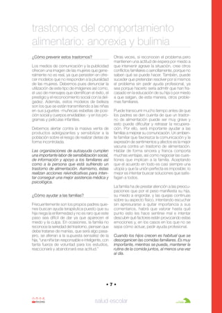 Anorexia y bulimia

26/10/07

12:22

Página 7

trastornos del comportamiento
alimentario: anorexia y bulimia
¿Cómo prevenir estos trastornos?
Los medios de comunicación y la publicidad
ofrecen una imagen de las mujeres que generalmente no es real, ya que persisten en ofrecer modelos que no responden a la pluralidad
de las mujeres. Debemos pues denunciar la
utilización de este tipo de imágenes así como,
el uso de mensajes que identifican el éxito, el
prestigio y el reconocimiento social con la delgadez. Además, estos modelos de belleza
son los que se están transmitiendo a las niñas
en sus juguetes -muñecas esbeltas de posición social y cuerpos envidiables - y en los programas y películas infantiles.
Debemos alertar contra la masiva venta de
productos adelgazantes y sensibilizar a la
población sobre el riesgo de realizar dietas de
forma incontrolada.
Las organizaciones de autoayuda cumplen
una importante labor de sensibilización social,
de información y apoyo a los familiares así
como a la persona que está sufriendo un
trastorno de alimentación. Asimismo, éstas
realizan acciones reivindicativas para intentar conseguir una mejor asistencia médica y
psicológica.
¿Cómo ayudar a las familias?
Frecuentemente son los propios padres quienes buscan ayuda terapéutica puesto que su
hija niega la enfermedad y no es raro que este
paso sea difícil de dar ya que aparecen el
miedo y la culpa. En ocasiones, la familia no
reconoce la seriedad del trastorno, piensan que
debe tratarse de manías, que será algo pasajero, se aferran a la supuesta sensatez de la
hija, “una niña tan responsable e inteligente, con
tanta fuerza de voluntad para los estudios,
reaccionará y abandonará esa actitud.”

Otras veces, sí reconocen el problema pero
mantienen una actitud de espera por miedo a
que intervenir agrave la situación, cree otros
conflictos familiares o sencillamente, porque no
saben qué se puede hacer. También, puede
suceder que pretendan resolver por sí mismos
el problema sin pedir ayuda profesional, ya
sea porque hacerlo sería admitir que han fracasado en la educación de su hija o por miedo
a que salgan, de esta manera, otros problemas familiares.
Puede transcurrir mucho tiempo antes de que
los padres se den cuenta de que un trastorno de alimentación puede ser muy grave y
esto puede dificultar y retrasar la recuperación. Por ello, será importante ayudar a las
familias a mejorar su comunicación. Un ambiente familiar que favorezca la comunicación y la
expresión de sentimientos y afectos es la mejor
vacuna contra un trastorno de alimentación.
Hablar de forma sincera y franca comporta
muchas ventajas, así como negociar las cuestiones que implican a la familia. Aceptando
que el acuerdo en todo es casi siempre una
utopía y que la unión perfecta es imposible; lo
mejor es intentar buscar soluciones que satisfagan a todos.
La familia ha de prestar atención a las preocupaciones que por el peso manifiesta su hija,
su miedo a engordar, y las quejas continuas
sobre su aspecto físico, intentando escuchar
sin apresurarse a quitar importancia a sus
comentarios, habrá que valorar hasta qué
punto esto les hace sentirse mal e intentar
descubrir qué factores están provocando estas
emociones y, en los casos en los que no se
sepa cómo actuar, pedir ayuda profesional.
Cuando los hijos crecen es habitual que se
desorganicen las comidas familiares. Es muy
importante, mientras se pueda, mantener la
rutina de la comida juntos, al menos una vez
al día.

•7•

salud escolar

 