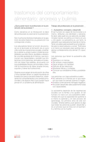 Anorexia y bulimia

26/10/07

12:22

Página 8

trastornos del comportamiento
alimentario: anorexia y bulimia
¿Qué puede hacer el profesorado en la prevención de la anorexia ?
Como decíamos en la introducción la labor
del profesorado es esencial en la prevención.
Son muchos los factores implicados en la aparición de estos trastornos y su prevención nos
corresponde a todos.
Los educadores tienen la función de promover en el alumnado la formación de un juicio
crítico ante las imposiciones sociales, enseñarles a valorar su propio cuerpo y todas las posibilidades que éste ofrece; ayudarles a desarrollar una idea ajustada de sí mismos, que reconozcan sus capacidades y también sus limitaciones como personas; animarles en la elección de metas más realistas, de acuerdo con
sus posibilidades físicas y emocionales y transmitir la importancia de saber aceptar errores,
soportar y tolerar las frustraciones.
Quienes se encargan de la educación de niñas
y niños también tienen un papel importante en
la detección precoz de estos trastornos, observando los comportamientos y los cambios emocionales y de aspecto físico que puedan hacer
pensar en un problema de alimentación.

Trabajo del profesorado en la prevención
1. Autoestima: concepto y desarrollo
El ser humano es capaz de reconocerse a sí
mismo, atribuirse una identidad y valorarse.
Es decir, sabe quién es y se valora de una determinada manera: se estima a sí mismo en uno
u otro grado. La autoestima es, por tanto, la
valoración que cada persona hace de sí misma.
Tener una adecuada autoestima es fundamental para la salud psíquica y social. “Estimarse
a sí mismo es necesario para sentirse bien y
abrirse confiadamente a los demás” (F. López,
1995).
Las personas que tienen la autoestima alta
suelen:
• Quererse a si mismas
• Ser activas y responsables
• Hacer amigos con facilidad
• Disfrutar de las relaciones
• Mostrarse felices y confiadas
• Conocer sus verdaderos límites y posibilidades.
Las personas con baja autoestima suelen:
• No valorarse a si mismas por lo que esperan que sean los demás quienes lo hagan.
• Enviarse continuamente mensajes negativos.
• No poder desarrollar adecuadamente todas
sus capacidades.
La autoestima depende de las experiencias
sociales con la familia y los iguales. El ser
humano no nace con una autoestima determinada sino que la capacidad de quererse a
sí mismo la aprende y, en ese proceso de
aprendizaje, los primeros años de vida son
cruciales. Tenerse estima y auto aprecio es algo
que todas las personas pueden desarrollar y
es un proceso que se inicia con el nacimiento y termina con la muerte.

•8•

guía de consulta

 