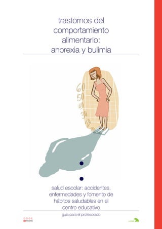 Anorexia y bulimia

26/10/07

12:22

Página 1

trastornos del
comportamiento
alimentario:
anorexia y bulimia

salud escolar: accidentes,
enfermedades y fomento de
hábitos saludables en el
centro educativo
guía para el profesorado

 