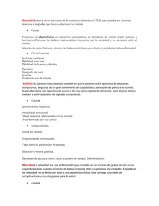 AnorexiaSe trata de un trastorno de la conducta alimentaria (TCA) que consiste en un temor
obsesivo a engordar que lleva a aborrecer la comida
Causas
Presencia de alcoholismo y/o trastornos psiquiátricos en familiares de primer grado (padres y
hermanos).Cánones de belleza inalcanzables impuestos por la sociedad y un excesivo culto al
cuerpo.
Además de estos factores, el inicio de dietas restrictivas es un factor precipitante de la enfermedad.
Consecuencias
Arritmias cardiacas
Debilidad muscular
Debilidad de huesos y dientes
Piel seco
Sangrado de nariz
Anemia
Problemas con la tiroides

Bulimia Su característica esencial consiste en que la persona sufre episodios de atracones
compulsivos, seguidos de un gran sentimiento de culpabilidad y sensación de pérdida de control.
Suele alternarse con episodios de ayuno o de muy poca ingesta de alimentos, pero al poco tiempo
vuelven a sufrir episodios de ingestas compulsivas
Causas
pensamientos negativos
inestbilidad emocional
*ideas obsesivs relacionadas con la comida.
*inconformidad con su cuerpo
consecuencias
Caída del cabello.
Irregularidades menstruales.
Tales como la perforación el esófago.
Dilatación y rotura gástrica,
Descenso de glucosa, cloro, calcio y potasio en sangre. Deshidratación.

ObesidadLa obesidad es una enfermedad que consiste en un exceso de grasa en el cuerpo,
específicamente cuando el Índice de Masa Corporal (IMC) supera las 25 unidades. El padecer
de obesidad no se limita tan sólo a una apariencia física, trae consigo una serie de
complicaciones muy riesgosas para la salud
causas

 