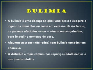 • A bulimia é uma doença na qual uma pessoa exagera a
ingerir os alimentos ou come em excesso. Dessa forma,
as pessoas afectadas usam o vómito ou comprimidos,
para impedir o aumento de peso.
• Algumas pessoas (não todas) com bulimia também tem
anorexia.
• O distúrbio é mais comum nas raparigas adolescentes e
nas jovens adultas.
 