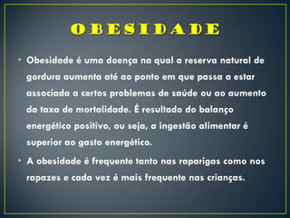 • Obesidade é uma doença na qual a reserva natural de
gordura aumenta até ao ponto em que passa a estar
associada a certos problemas de saúde ou ao aumento
da taxa de mortalidade. É resultado do balanço
energético positivo, ou seja, a ingestão alimentar é
superior ao gasto energético.
• A obesidade é frequente tanto nas raparigas como nos
rapazes e cada vez é mais frequente nas crianças.
 