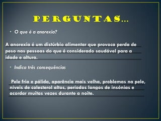 • O que é a anorexia?
• Indica três consequências
Pele fria e pálida, aparência mais velha, problemas na pele,
níveis de colesterol altos, períodos longos de insónias e
acordar muitas vezes durante a noite.
A anorexia é um distúrbio alimentar que provoca perda de
peso nas pessoas do que é considerado saudável para a
idade e altura.
 