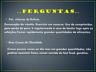 • Três sintomas da Bulimia.
• Duas Causas da Obesidade.
Provocação do vómito, Exercício em excesso, Uso de comprimidos
para perda de peso, Ir regularmente à casa de banho logo após as
refeições,Comer rapidamente grandes quantidades de alimentos.
Comer poucas vezes ao dia mas em grandes quantidades, não
praticar exercício físico, comer comida de fast food, genético.
 