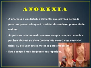 • A anorexia é um distúrbio alimentar que provoca perda de
peso nas pessoas do que é considerado saudável para a idade
e altura.
• As pessoas com anorexia veem-se sempre com peso a mais e
por isso abusam na dieta (podem não comer) e no exercício
físico, ou até usar outros métodos para emagrecer.
• Esta doença é mais frequente nas raparigas.
 